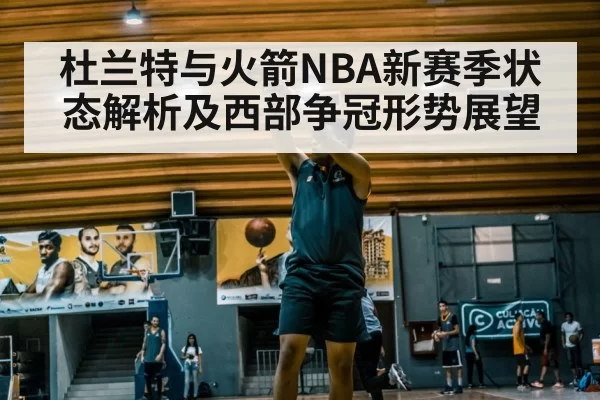 杜兰特与火箭NBA新赛季状态解析及西部争冠形势展望